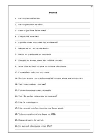 Lesson 8
1. Ele não quer estar errado
2. Ela não gostaria de ser velha.
3. Eles não gostariam de ser baixos.
4. É importante estar claro
5. 0 professor mais importante aqui 6 aquele alto.
6. Não precisa ser caro para ser bonito.
7. Precisa ser grande para ser importante
8. Eles pediram as mais jovens para trabalhar com eles
9. Isto e o que eu quero porque e necessário e interessante.
10. É uma palavra difícil,mas importante.
11. Morávamos numa casa grande quando ele comprou aquele apartamento caro.
12. Você comeu qualquer coisa leve?
13. É menos importante, mas é necessário.
14. Você não queria o mais pesado e o mais caro?
15. Esta é a resposta certa.
16. Este e um carro melhor, mas mais caro do que aquele.
17. Tenho menos dinheiro hoje do que em 1972.
18. Eles compraram o livro errado.
19. Por que você não esquece o mais difícil?
79
 