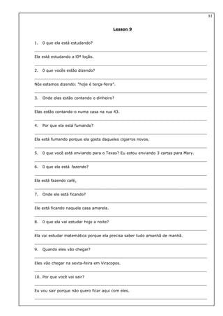 Lesson 9
1. 0 que ela está estudando?
Ela está estudando a l0ª loção.
2. 0 que vocês estão dizendo?
Nós estamos dizendo: “hoje é terça-feira”.
3. Onde elas estão contando o dinheiro?
Elas estão contando-o numa casa na rua 43.
4. Por que ela está fumando?
Ela está fumando porque ela gosta daqueles cigarros novos.
5. 0 que você está enviando para o Texas? Eu estou enviando 3 cartas para Mary.
6. 0 que ela está fazendo?
Ela está fazendo café.
7. Onde ele está ficando?
Ele está ficando naquela casa amarela.
8. 0 que ela vai estudar hoje a noite?
Ela vai estudar matemática porque ela precisa saber tudo amanhã de manhã.
9. Quando eles vão chegar?
Eles vão chegar na sexta-feira em Viracopos.
10. Por que você vai sair?
Eu vou sair porque não quero ficar aqui com eles.
81
 