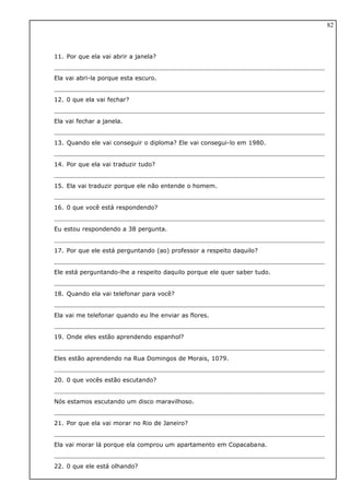 11. Por que ela vai abrir a janela?
Ela vai abri-la porque esta escuro.
12. 0 que ela vai fechar?
Ela vai fechar a janela.
13. Quando ele vai conseguir o diploma? Ele vai consegui-lo em 1980.
14. Por que ela vai traduzir tudo?
15. Ela vai traduzir porque ele não entende o homem.
16. 0 que você está respondendo?
Eu estou respondendo a 38 pergunta.
17. Por que ele está perguntando (ao) professor a respeito daquilo?
Ele está perguntando-lhe a respeito daquilo porque ele quer saber tudo.
18. Quando ela vai telefonar para você?
Ela vai me telefonar quando eu lhe enviar as flores.
19. Onde eles estão aprendendo espanhol?
Eles estão aprendendo na Rua Domingos de Morais, 1079.
20. 0 que vocês estão escutando?
Nós estamos escutando um disco maravilhoso.
21. Por que ela vai morar no Rio de Janeiro?
Ela vai morar lá porque ela comprou um apartamento em Copacabana.
22. 0 que ele está olhando?
82
 