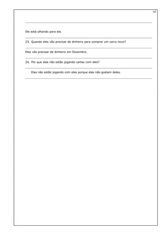 Ele está olhando para ela.
23. Quando eles vão precisar de dinheiro para comprar um carro novo?
Eles vão precisar de dinheiro em Dezembro.
24. Por que elas não estão jogando cartas com eles?
Elas não estão jogando com eles porque elas não gostam deles.
83
 