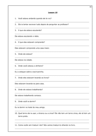 Lesson 10
1. Você estava andando quando ele te viu?
2. Ela ia tentar escrever tudo depois de perguntar ao professor?
3. 0 que ela estava escutando?
Ela estava escutando o rádio.
4. 0 que elas estavam comprando?
Elas estavam comprando uma casa maior.
5. Onde ela estava?
Ela estava na cidade.
6. Onde você colocou o dinheiro?
Eu a coloquei sobre a escrivaninha.
7. Onde eles estavam levando os livros?
Eles estavam levando-os para casa.
8. Onde ele estava trabalhando?
Ele estava trabalhando conosco.
9. Onde você ia dormir?
Eu ia dormir no hotel do meu amigo.
10. Qual terno ele ia usar; a branco ou a cinza? Ele não tem um terno cinza, ele só tem um
terno preto.
11. Coma vocês iam traduzir isto? Nós vamos traduzi-lo olhando no livro.
84
 