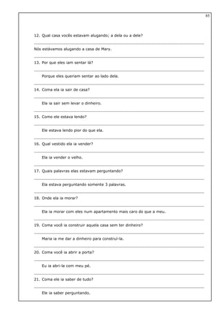 12. Qual casa vocês estavam alugando; a dela ou a dele?
Nós estávamos alugando a casa de Mary.
13. Por que eles iam sentar lá?
Porque eles queriam sentar ao lado dela.
14. Coma ela ia sair de casa?
Ela ia sair sem levar o dinheiro.
15. Como ele estava lendo?
Ele estava lendo pior do que ela.
16. Qual vestido ela ia vender?
Ela ia vender o velho.
17. Quais palavras elas estavam perguntando?
Ela estava perguntando somente 3 palavras.
18. Onde ela ia morar?
Ela ia morar com eles num apartamento mais caro do que a meu.
19. Coma você ia construir aquela casa sem ter dinheiro?
Maria ia me dar a dinheiro para construí-la.
20. Coma você ia abrir a porta?
Eu ia abri-la com meu pé.
21. Coma ele ia saber de tudo?
Ele ia saber perguntando.
85
 