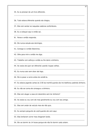 35. Eu ia precisar de um livro diferente.
36. Tudo estava diferente quando ela chegou.
37. Eles iam sentar-se naquelas cadeiras confortáveis.
38. Eu a coloquei aqui e então sai.
W. Pense e então responda.
40. Ele nunca estuda aos domingos.
41. Consiga-o e então falaremos.
42. Olhe para mim e então me diga.
43. Trabalhe com esforço e então eu lhe darei a dinheiro.
44. As vezes ele quer ser diferente usando roupas velhas.
45. Eu nunca saio sem dizer ate logo.
46. Ele ia pesar a carne antes de vendê-la.
47. Eu estava jogando cartas ás 2:00 da manhã quando ela me telefonou pedindo dinheiro.
48. Eu não sei coma ele conseguiu a dinheiro.
49. Elas iam alugar a casa em dezembro sem ter dinheiro?
50. As vezes eu vou com ele mas geralmente eu vou com seu amigo.
51. Eles iam andar de veiculo mas ela não quis.
52. Eu sempre pergunto de você quando ele vem aqui.
53. Elas tentaram correr mas chegaram tarde.
54. Ele vai dormir ás 14 horas porque ele não foi dormir cedo ontem.
87
 