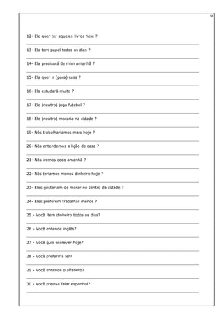 12- Ele quer ter aqueles livros hoje ?
13- Ela tem papel todos os dias ?
14- Ela precisará de mim amanhã ?
15- Ela quer ir (para) casa ?
16- Ela estudará muito ?
17- Ele (neutro) joga futebol ?
18- Ele (neutro) moraria na cidade ?
19- Nós trabalharíamos mais hoje ?
20- Nós entendemos a lição de casa ?
21- Nós iremos cedo amanhã ?
22- Nós teríamos menos dinheiro hoje ?
23- Eles gostariam de morar no centro da cidade ?
24- Eles preferem trabalhar menos ?
25 - Você tem dinheiro todos os dias?
26 - Você entende inglês?
27 - Você quis escrever hoje?
28 - Você preferiria ler?
29 - Você entende o alfabeto?
30 - Você precisa falar espanhol?
9
 