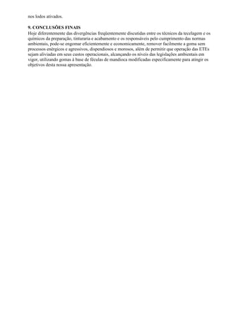 nos lodos ativados.

9. CONCLUSÕES FINAIS
Hoje diferentemente das divergências freqüentemente discutidas entre os técnicos da tecelagem e os
químicos da preparação, tinturaria e acabamento e os responsáveis pelo cumprimento das normas
ambientais, pode-se engomar eficientemente e economicamente, remover facilmente a goma sem
processos enérgicos e agressivos, dispendiosos e morosos, além de permitir que operação das ETEs
sejam aliviadas em seus custos operacionais, alcançando os níveis das legislações ambientais em
vigor, utilizando gomas à base de féculas de mandioca modificadas especificamente para atingir os
objetivos desta nossa apresentação.
 