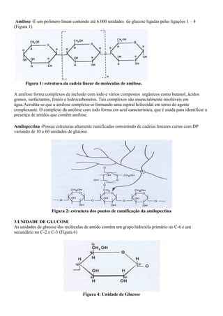 Amilose -É um polímero linear contendo até 6.000 unidades de glucose ligadas pelas ligações 1 – 4
(Figura 1)




      Figura 1: estrutura da cadeia linear de moléculas de amilose.

A amilose forma complexos de inclusão com iodo e vários compostos orgânicos como butanol, ácidos
graxos, surfactantes, fenóis e hidrocarbonetos. Tais complexos são essencialmente insolúveis em
água.Acredita-se que a amilose complexa-se formando uma espiral helicoidal em torno do agente
complexante. O complexo da amilose com iodo forma cor azul característica, que é usada para identificar a
presença de amidos que contêm amilose.

Amilopectina -Possue estruturas altamente ramificadas consistindo de cadeias lineares curtas com DP
variando de 10 a 60 unidades de glucose.




                    Figura 2: estrutura dos pontos de ramificação da amilopectina

3.UNIDADE DE GLUCOSE
As unidades de glucose das moléculas de amido contêm um grupo hidroxila primário no C-6 e um
secundário no C-2 e C-3 (Figura 4)




                                     Figura 4: Unidade de Glucose
 