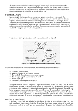Moléculas de amido tem uma multidão de grupos hidroxila que proporcionam propriedades
      hidrofílicas ao amido, tem a dispersibilidade em água aquecida, tais grupos hidroxila contudo,
      tendem a atrair-se entre si, formando ligações hidrogênio entre moléculas de amido adjacentes
      evitando a dissolução dos grânulos de amido em água fria.

4. RETROGRADAÇÃO
      Se uma solução diluída de amido permanece em repouso por um tempo prolongado, ela
      gradualmente torna-se turva e eventualmente se deposita como um precipitado branco. Já uma
      dispersão mais concentrada, se deixada esfriar, rapidamente transforma-se em um gel elástico.
      Ambos são processos de retrogradação, através da qual o amido passa de um estado dissolvido e
      dissociado para uma condição associada. Nos grânulos de amido, principalmente moléculas de
      amilopectina constituem as miscelas cristalinas. Em contraste, o amido cristalino retrogradado é
      constituído principalmente de moléculas de amilose.




      O mecanismo da retrogradação é mostrado esquematicamente na Figura 5.




                          Figura 5: Mecanismo de retrogradação do amido (amilose)

A retrogradação de pastas ou soluções de amido podem apresentar os seguintes efeitos:

           Aumento de viscosidade
           Desenvolvimento de opacidade e turbidez
           Formação de filmes insolúveis nas pastas quentes
           Precipitação de partículas insolúveis de amido
           Formação de gel
           Sinérese de água da pasta (exsudação)

      Retrogradação é um processo complexo e depende de inúmeros fatores, tais como o tipo de amido,
      concentração, processo de cozinhamento, tempo de estocagem, pH, processo de resfriamento e
      presença de outros produtos. A retrogradação de dispersões de amido é geralmente favorecida por
      baixas temperaturas e por altas concentrações de amido. A taxa de retrogradação é maior a pH 5 – 7,
      diminuindo a valores de pH superiores e inferiores. A retrogradação é retardada por sais de aníons e
      catíons monovalentes e por uréia. É eliminada por reações químicas tais como, carboxilação e
      eterificação que além de evitar a retrogradação, permitem fácil solubilidade e removabilidade.

4.1 O Papel da Fração Amilose
       A amilose é considerada a principal responsável pelo processo de retrogradação, sendo esta a sua
       mais significante propriedade. Moléculas de amilose dissolvidas, podem orientar-se segundo um
       alinhamento paralelo de modo que um grande número de grupos hidroxila ao longo das cadeias
 