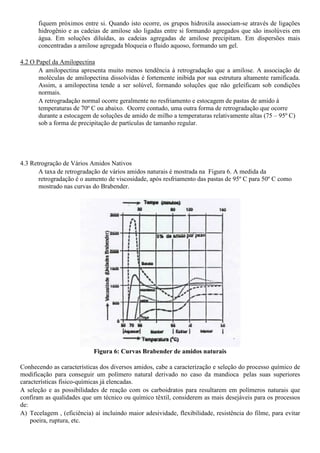 fiquem próximos entre si. Quando isto ocorre, os grupos hidroxila associam-se através de ligações
       hidrogênio e as cadeias de amilose são ligadas entre si formando agregados que são insolúveis em
       água. Em soluções diluídas, as cadeias agregadas de amilose precipitam. Em dispersões mais
       concentradas a amilose agregada bloqueia o fluido aquoso, formando um gel.

4.2 O Papel da Amilopectina
       A amilopectina apresenta muito menos tendência à retrogradação que a amilose. A associação de
       moléculas de amilopectina dissolvidas é fortemente inibida por sua estrutura altamente ramificada.
       Assim, a amilopectina tende a ser solúvel, formando soluções que não geleificam sob condições
       normais.
       A retrogradação normal ocorre geralmente no resfriamento e estocagem de pastas de amido à
       temperaturas de 70º C ou abaixo. Ocorre contudo, uma outra forma de retrogradação que ocorre
       durante a estocagem de soluções de amido de milho a temperaturas relativamente altas (75 – 95º C)
       sob a forma de precipitação de partículas de tamanho regular.




4.3 Retrogração de Vários Amidos Nativos
       A taxa de retrogradação de vários amidos naturais é mostrada na Figura 6. A medida da
       retrogradação é o aumento de viscosidade, após resfriamento das pastas de 95º C para 50º C como
       mostrado nas curvas do Brabender.




                            Figura 6: Curvas Brabender de amidos naturais

Conhecendo as características dos diversos amidos, cabe a caracterização e seleção do processo químico de
modificação para conseguir um polímero natural derivado no caso da mandioca pelas suas superiores
características físico-químicas já elencadas.
A seleção e as possibilidades de reação com os carboidratos para resultarem em polímeros naturais que
confiram as qualidades que um técnico ou químico têxtil, considerem as mais desejáveis para os processos
de:
A) Tecelagem , (eficiência) aí incluindo maior adesividade, flexibilidade, resistência do filme, para evitar
    poeira, ruptura, etc.
 
