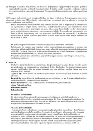 B) Remoção - Facilidade de eliminação nos processos de preparação seja por simples lavagem à quente ou
   preparação/alvejamento, utilizando menor percentual de álcalis, agentes alvejantes (oxidantes) ou tenso
   ativos, por minimizar a agressão à natureza da fibra, permitindo conseqüentemente melhor aparência e
   toque.

C) Conseguir melhores níveis de biodegradabilidade nas águas residuais da desengomagem, para evitar a
sobrecarga orgânica nas ETE, evitando custos adicionais operacionais para se adequar as normas dos
agentes estaduais do meio ambiente.
       Provas de laboratório foram efetuadas para formular produtos com as propriedades e características
       de engomagem de origem natural removíveis, levando em consideração suas características físico
       químicas no processo de engomagem tais como adesividade, flexibilidade, coesão e transparência
       como e principalmente suas maiores ou menores propriedades de remoção seja simplesmente com
       água a várias temperaturas, seja em processos simplificados de preparação e alvejamento
       considerando a melhor resultante procurando a menor ação agressiva dos álcalis, oxidantes ou
       surfactantes às fibras.


      Os gráficos seqüenciais ilustram os resultados obtidos e os tratamentos submetidos.
      Selecionados os produtos que permitam melhor removabilidade, prosseguimos os estudos para
      determinar a biodegradabilidade dos mesmos tendo submetido amostras ao laboratório independente
      - UMWELT Ltda de Assessoria Ambiental em Blumenau que possui Know-how e procedimentos
      reconhecidos pela indústria têxtil e a quem recorremos usualmente.
      O trabalho realizado pelo laboratório é apresentado a seguir com suas metodologias, observações,
      resultados e condições.

5. OBJETIVO
      O objetivo deste trabalho foi a caracterização das propriedades biológicas de seis produtos usados
      em combinação ou isoladamente na engomagem de fios de algodão. Os insumos incluem gomas
      naturais modificadas, além de gomas sintéticas com base vinílica e acrílica. Segue uma breve
      descrição destes insumos:
      Agetex S-44: amido natural de mandioca quimicamente modificado em éter de amido de caráter
      aniônico.
      Inpalgel BV: goma à base de amido quimicamente modificado em seu derivado carboximetílico -
      carboximetil amido, também de caráter aniônico.
      Fécula de Mandioca: Trata-se de um extrato de amido natural, não modificado.
      Álcool Polivinílico (PVA)
      Poliacrilato de sódio
      Poliacrilamida

      • Estudo da ecotoxicidade
      Os seis produtos foram submetidos a ensaios ecotoxicológicos de toxicidade aguda com o
      bioindicador Vibrio fischeri, visando à complementação das fichas técnicas dos fornecedores. Os
      ensaios tiveram como objetivo obter informações referentes a um possível impacto tóxico destes
      seis produtos sobre a microbiota dos lodos ativados.

      • Ensaios de tratabilidade
       Estes ensaios foram realizados em reatores de bancada, aplicando a metodologia Zahn-Wellens
      de tratabilidade em condições aeróbicas. Os ensaios devem fornecer informações sobre o grau de
      remoção da DQO no sistema de lodos ativados e sobre a modificação do floco biológico em
      contato com teores variados dos seis produtos analisados. Foi usado um lodo não comprometido e
      não adaptado, proveniente da estação de tratamento de efluentes de uma indústria têxtil, para a
      observação dos efeitos induzidos pelos produtos. Foram usadas concentrações das seis gomas
      aproximadamente três a cinco vezes superiores àqueles encontrados no processo têxtil. Os
 