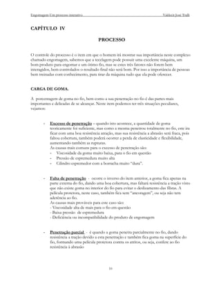 Engomagem-Um processo interativo                                               Valdecir José Tralli


CAPÍTULO IV

                                        PROCESSO

O controle do processo é o item em que o homem irá mostrar sua importância neste complexo
chamado engomagem, sabemos que a tecelagem pode possuir uma excelente máquina, um
bom produto para engomar e um ótimo fio, mas se estes três fatores não forem bem
interagidos, bem controlados o resultado final não será bom. Por isso a importância de pessoas
bem treinadas com conhecimento, para tirar da máquina tudo que ela pode oferecer.


CARGA DE GOMA.

A porcentagem de goma no fio, bem como a sua penetração no fio é das partes mais
importantes e delicadas de se alcançar. Neste item podemos ter três situações peculiares,
vejamos:


       -   Excesso de penetração – quando isto acontece, a quantidade de goma
           teoricamente foi suficiente, mas como a mesma penetrou totalmente no fio, este ira
           ficar com uma boa resistência atração, mas sua resistência a abrasão será fraca, pois
           faltou cobertura, também poderá ocorrer a perda de elasticidade e flexibilidade,
           aumentando também as rupturas.
           As causas mais comuns para o excesso de penetração são:
           - Viscosidade da goma muito baixa, para o fio em questão
           - Pressão de espremedura muito alta
           - Cilindro espremedor com a borracha muito “dura”.


       -   Falta de penetração - ocorre o inverso do item anterior, a goma fica apenas na
           parte externa do fio, dando uma boa cobertura, mas faltará resistência a tração visto
           que não existe goma no interior do fio para evitar o deslizamento das fibras. A
           película protetora, neste caso, também fica sem “ancoragem”, ou seja não tem
           aderência ao fio.
           As causas mais prováveis para este caso são:
           - Viscosidade alta de mais para o fio em questão
           - Baixa pressão de espremedura
           - Deficiência ou incompatibilidade do produto de engomagem


       -   Penetração parcial - é quando a goma penetra parcialmente no fio, dando
           resistência a tração devido a esta penetração e também fica goma na superfície do
           fio, formando uma película protetora contra os atritos, ou seja, confere ao fio
           resistência à abrasão



                                               10
 