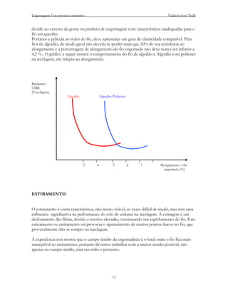 Engomagem-Um processo interativo                                               Valdecir José Tralli


devido ao excesso de goma ou produto de engomagem com características inadequadas para o
fio em questão.
Portanto a película ao redor do fio, deve apresentar um grau de elasticidade compatível. Para
fios de algodão, de modo geral não deveria se perder mais que 20% de sua resistência ao
alongamento e a porcentagem de alongamento do fio engomado não deve nunca ser inferior a
4,5 %.. O gráfico a seguir mostra o comportamento do fio de algodão e Algodão com poliester
na tecelagem, em relação ao alongamento.




Rupturas/
CMB
(Tecelagem)
                     Algodão             Algodão/Poliester




                               3     4           5           6   7        Alongamento – fio
                                                                            engomado (%)




ESTIRAMENTO


O estiramento é outra característica, não muito visível, as vezes difícil de medir, mas tem uma
influencia significativa na performance do rolo de urdume na tecelagem. A estiragem é um
deslizamento das fibras, devido a tensões elevadas, ocasionando um espichamento do fio. Este
esticamento ou estiramento vai provocar o aparecimento de muitos pontos fracos no fio, que
provavelmente irão se romper na tecelagem.

A experiência nos mostra que o campo úmido da engomadeira é o local onde o fio fica mais
susceptível ao estiramento, portanto devemos trabalhar com a menor tensão possível, não
apenas no campo úmido, mas em todo o processo.




                                                 12
 