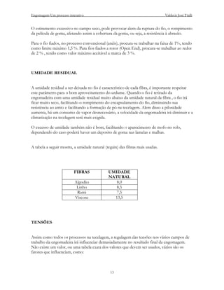 Engomagem-Um processo interativo                                               Valdecir José Tralli


O estiramento excessivo no campo seco, pode provocar alem da ruptura do fio, o rompimento
da película de goma, afetando assim a cobertura da goma, ou seja, a resistência à abrasão.

Para o fio fiados, no processo convencional (anéis), procura-se trabalhar na faixa de 1%, tendo
como limite máximo 1,5 %. Para fios fiados a rotor (Open End), procura-se trabalhar ao redor
de 2 % , tendo como valor máximo aceitável a marca de 3 %.



UMIDADE RESIDUAL


A umidade residual a ser deixada no fio é característico de cada fibra, é importante respeitar
este parâmetro para o bom aproveitamento do urdume. Quando o fio é retirado da
engomadeira com uma umidade residual muito abaixo da umidade natural da fibra , o fio irá
ficar muito seco, facilitando o rompimento do encapsulamento do fio, diminuindo sua
resistência ao atrito e facilitando a formação de pó na tecelagem. Alem disso a pilosidade
aumenta, há um consumo de vapor desnecessário, a velocidade da engomadeira irá diminuir e a
climatização na tecelagem será mais exigida.

O excesso de umidade também não é bom, facilitando o aparecimento de mofo no rolo,
dependendo do caso poderá haver um deposito de goma nas lamelas e malhas.


A tabela a seguir mostra, a umidade natural (regain) das fibras mais usadas.




                          FIBRAS              UMIDADE
                                              NATURAL
                          Algodão                8,0
                           Linho                 8,5
                           Rami                  7,5
                          Viscose               13,5




TENSÕES


Assim como todos os processos na tecelagem, a regulagem das tensões nos vários campos de
trabalho da engomadeira irá influenciar demasiadamente no resultado final da engomagem.
Não existe um valor, ou uma tabela exata dos valores que devem ser usados, vários são os
fatores que influenciam, como:



                                               13
 