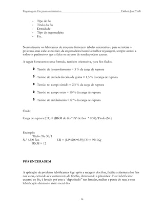 Engomagem-Um processo interativo                                                Valdecir José Tralli


        -   Tipo de fio
        -   Titulo do fio
        -   Densidade
        -   Tipo de engomadeira
        -   Etc.


Normalmente os fabricantes de máquina fornecem tabelas orientativas, para se iniciar o
processo, mas cabe ao técnico da engomadeira buscar a melhor regulagem, sempre atento a
todos os parâmetros que a falta ou excesso de tensão podem causar.

A seguir fornecemos uma formula, também orientativa, para fios fiados.

        v Tensão de desenrolamento = 3 % da carga de ruptura

        v Tensão de entrada da caixa de goma = 1,5 % da carga de ruptura

        v Tensão no campo úmido = 2,5 % da carga de ruptura

        v Tensão no campo seco = 10 % da carga de ruptura

        v Tensão de enrolamento =12 % da carga de ruptura


Onde:

Carga de ruptura (CR) = (RKM do fio * Nº de fios * 0.59)/Titulo (Ne)



Exemplo:
       Título: Ne 30/1
N.º 4200 fios               CR = (12*4200*0.59)/30 = 991 Kg
       RKM = 12




PÓS ENCERAGEM


A aplicação de produtos lubrificantes logo após a secagem dos fios, facilita a abertura dos fios
nas varas, evitando o levantamento de fibrilas, diminuindo a pilosidade. Este lubrificante
externo ao fio, é levado por este e “depositado” nas lamelas, malhas e pente do tear, e esta
lubrificação diminui o atrito metal-fio.



                                               14
 