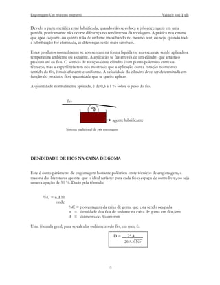 Engomagem-Um processo interativo                                                  Valdecir José Tralli


Devido a parte metálica estar lubrificada, quando não se coloca a pós enceragem em uma
partida, praticamente não ocorre diferença no rendimento da tecelagem. A prática nos ensina
que após o quarto ou quinto rolo de urdume trabalhando no mesmo tear, ou seja, quando toda
a lubrificação for eliminada, as diferenças serão mais sensíveis.

Estes produtos normalmente se apresentam na forma liquida ou em escamas, sendo aplicado a
temperatura ambiente ou a quente. A aplicação se faz através de um cilindro que arrasta o
produto até os fios. O sentido de rotação deste cilindro é um ponto polemico entre os
técnicos, mas a experiência tem nos mostrado que a aplicação com a rotação no mesmo
sentido do fio, é mais eficiente e uniforme. A velocidade do cilindro deve ser determinada em
função do produto, fio e quantidade que se queira aplicar.

A quantidade normalmente aplicada, é de 0,5 à 1 % sobre o peso do fio.


                      fio



                                                        agente lubrificante

                      Sistema tradicional de pós enceragem




DENDIDADE DE FIOS NA CAIXA DE GOMA


Este é outro parâmetro de engomagem bastante polêmico entre técnicos de engomagem, a
maioria das literaturas aponta que o ideal seria ter para cada fio o espaço de outro livre, ou seja
uma ocupação de 50 %. Dado pela fórmula:


       %C = n.d.10
             onde:
                       %C = porcentagem da caixa de goma que esta sendo ocupada
                       n = densidade dos fios de urdume na caixa de goma em fios/cm
                       d = diâmetro do fio em mm

Uma fórmula geral, para se calcular o diâmetro do fio, em mm, é:

                                                        D = __ 25,4____
                                                             26,4.√ Ne




                                                   15
 