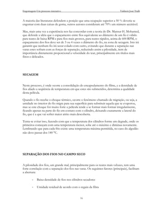 Engomagem-Um processo interativo                                                 Valdecir José Tralli


A maioria das literaturas defendem a posição que uma ocupação superior a 50 % deveria se
engomar com duas caixas de goma, outros autores consideram até 70% um número aceitável.

Mas, mais uma vez a experiência nos faz concordar com a teoria do Dr. Mansur H. Mohamed,
que defende a idéia que o espaçamento entre fios equivalente ao diâmetro de um fio é válido
para teares de baixa RPM e para fios mais grossos, para teares rápidos, acima de 600 RPM, o
espaçamento dos fios deve ser de 3 ou 4 vezes o diâmetro do fio, na zona de secagem. Isto irá
garantir que nenhum fio irá secar colado com outro, evitando que durante a separação nas
varas estes sofram com as forças de separação, reduzindo assim a pilosidade, item de
importância diretamente proporcional a velocidade do tear, principalmente em títulos mais
finos e delicados.




SECAGEM


Neste processo, é onde ocorre a consolidação do encapsulamento do filme, e a densidade de
fios aliado a seqüência de temperatura em que estes são submetidos, determina a qualidade
desta película.

Quando o fio recebe o choque térmico, ocorre o fenômeno chamado de migração, ou seja, a
umidade no interior do fio migra para sua superfície para substituir aquela que se evaporou,
mas se este choque for muito forte a película tende a se formar mais formar irregularmente,
ficando apenas na parte do fio em contato com o cilindro, deixando exatamente a lateral do
fio, que é a que vai sofrer maior atrito mais descoberta.

Tenta-se evitar isso, fazendo com que a temperatura dos cilindros forme um degrade, onde os
primeiros começam com uma temperatura menor, sobe até o máximo e diminua novamente.
Lembrando que para cada frio existe uma temperatura máxima permitida, no caso do algodão
não deve passar dos 140 °C.




SEPARAÇÃO DOS FIOS NO CAMPO SECO


A pilosidade dos fios, um grande mal, principalmente para os teares mais velozes, tem uma
forte correlação com a separação dos fios nas varas. Os seguintes fatores (principais), facilitam
a abertura:

       -   Baixa densidade de fios nos cilindros secadores

       -   Umidade residual de acordo com o regain da fibra


                                               16
 