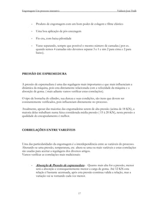 Engomagem-Um processo interativo                                               Valdecir José Tralli




       -   Produto de engomagem com um bom poder de colagem e filme elástico

       -   Uma boa aplicação de pós enceragem

       -   Fio cru, com baixa pilosidade

       -   Varas separando, sempre que possível o mesmo número de camadas.( por ex.
           quando temos 4 camadas não devemos separar 3 e 1 e sim 2 para cima e 2 para
           baixo).




PRESSÃO DE ESPREMEDURA


A pressão de espremedura é uma das regulagens mais importantes e que mais influenciam a
dinâmica da máquina, pois esta diretamente relacionada com a velocidade da máquina e a
absorção de goma. ( mais adiante vamos verificar estas correlações).

O tipo de borracha do cilindro, sua dureza e suas condições, são itens que devem ser
constantemente verificados, pois influenciam diretamente no processo.

Atualmente, apesar das maiorias das engomadeiras serem de alta pressão (acima de 18 KN), a
maioria delas trabalham numa faixa considerada média pressão ( 15 à 20 KN), nesta pressão a
qualidade do encapsulamento é melhor.



CORRELAÇÕES ENTRE VARIÁVEIS



Uma das particularidades da engomagem é a interdependência entre as variáveis do processo.
Alterando-se uma pressão, temperatura, etc. altera-se uma ou mais variáveis e estas correlações
são usadas para acertar a regulagens dos diversos artigos.
Vamos verificar as correlações mais tradicionais:


       -   Absorção & Pressão de espremedura - Quanto mais alta for a pressão, menor
           será a absorção e consequentemente menor a carga de goma. Até 12 KN esta
           relação é bastante acentuada, após esta pressão continua valida a relação, mas a
           variação vai se tornando cada vez menor.




                                              17
 
