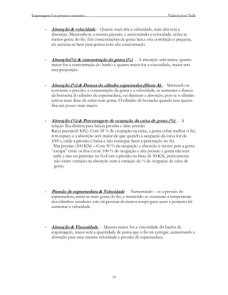 Engomagem-Um processo interativo                                              Valdecir José Tralli


       -   Absorção & velocidade - Quanto mais alta a velocidade, mais alta será a
           absorção. Mantendo-se a mesma pressão, e aumentando a velocidade, retira-se
           menos goma do fio. Em concentrações de goma baixa esta correlação é pequena,
           ela acentua-se bem para gomas com alta concentração.


       -   Absorção(%) & concentração da goma (%) - A absorção será maior, quanto
           maior for a concentração do banho e quanto maior for a viscosidade, maior será
           esta proporção.


       -   Absorção (%) & Dureza do cilindro espremedor (Shore A) - Mantendo-se
           constante a pressão, a concentração da goma e a velocidade, se aumentar a dureza
           da borracha do cilindro de espremedura, vai diminuir a absorção, pois se o cilindro
           estiver mais dura ele retira mais goma. O cilindro de borracha quando esta quente
           fica um pouco mais macio.


       -   Absorção (%) & Porcentagem de ocupação da caixa de goma (%) - A
           relação fica distinta para baixas pressão e altas pressão
           Baixa pressão(6 KN)- Com 50 % de ocupação na caixa, a goma cobre melhor o fio,
           tem espaço e a absorção será maior do que quando a ocupação da caixa for de
           100%, onde a pressão é baixa e não consegue fazer a penetração no fio.
            Alta pressão (100 KN) – Com 50 % de ocupação a absorção é menor pois a goma
           “escapa” entre os fios e com 100 % de ocupação e alta pressão a goma não tem
            saída a não ser penetrar no fio.Com a pressão na faixa de 30 KN, praticamente
             não existe variação na absorção com a variação da % de ocupação da caixa de
             goma




       -   Pressão de espremedura & Velocidade - Aumentando – se a pressão de
           espremedura, retira-se mais goma do fio, e mantendo-se constante a temperatura
           dos cilindros secadores este irá precisar de menos tempo para secar e portanto irá
           aumentar a velocidade



       -   Absorção & Viscosidade - Quanto maior for a viscosidade do banho de
           engomagem, maior será a quantidade de goma que o fio irá carregar, aumentando a
           absorção para uma mesma velocidade e pressão de espremedura.




                                              18
 