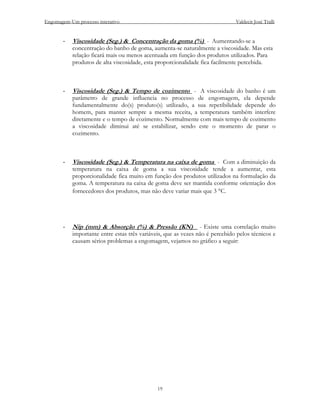 Engomagem-Um processo interativo                                              Valdecir José Tralli


       -   Viscosidade (Seg.) & Concentração da goma (%) - Aumentando-se a
           concentração do banho de goma, aumenta-se naturalmente a viscosidade. Mas esta
           relação ficará mais ou menos acentuada em função dos produtos utilizados. Para
           produtos de alta viscosidade, esta proporcionalidade fica facilmente percebida.



       -   Viscosidade (Seg.) & Tempo de cozimento - A viscosidade do banho é um
           parâmetro de grande influencia no processo de engomagem, ela depende
           fundamentalmente do(s) produto(s) utilizado, a sua repetibilidade depende do
           homem, para manter sempre a mesma receita, a temperatura também interfere
           diretamente e o tempo de cozimento. Normalmente com mais tempo de cozimento
           a viscosidade diminui até se estabilizar, sendo este o momento de parar o
           cozimento.



       -   Viscosidade (Seg.) & Temperatura na caixa de goma - Com a diminuição da
           temperatura na caixa de goma a sua viscosidade tende a aumentar, esta
           proporcionalidade fica muito em função dos produtos utilizados na formulação da
           goma. A temperatura na caixa de goma deve ser mantida conforme orientação dos
           fornecedores dos produtos, mas não deve variar mais que 3 °C.




       -   Nip (mm) & Absorção (%) & Pressão (KN) - Existe uma correlação muito
           importante entre estas três variáveis, que as vezes não é percebido pelos técnicos e
           causam sérios problemas a engomagem, vejamos no gráfico a seguir:




                                              19
 
