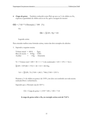 Engomagem-Um processo interativo                                              Valdecir José Tralli




•   Carga de goma - Também conhecido como Pick up seco ou % de sólidos no fio,
    expressa a quantidade de sólidos ativos no fio, após a secagem do mesmo


CG = ( %S * %Absorção) / 100 (%)
       Ou

                                     CG = ( ∑CiPi / Pp) * 100


       Legenda: acima

Para entender melhor estas formulas acima, vamos dar dois exemplos de cálculos:

1. Supondo a seguinte receita:

    Volume inicial = 600 L - Água
    Base da receita = 50 Kg - CMA
    Auxiliar        =   1 Kg - Amaciante


    Vt = Volume total = 600 + 50 + 1 + % de condensado = 651 + 15% = 748.6 L

    ∑CiPi = 50*0.88 + 1*0.5 = 44 + 0.5 = 44.5 Kg


       %S = ( ∑CiPi / Vt )*100 = (44.5 / 748.6 )*100 = 5.95 %


    Portanto a % de sólidos na goma é de 5.95%, isto deve ser conferido em toda receita
    realizada Dom o refratômetro.

    Supondo que a Absorção seja de 120 % :


               CG = Carga de goma = ( 5.95 * 120 ) / 100 = 7.14


            A carga de goma sobre o fio, no exemplo acima será de 7.14 %




                                             22
 