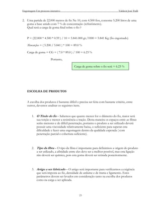 Engomagem-Um processo interativo                                                  Valdecir José Tralli


2. Uma partida de 22.000 metros de fio Ne 10, com 4.500 fios, consome 5.200 litros de uma
   goma a base amido com 7 % de concentração (refratômetro).
   Qual será a carga de goma final sobre o fio ?


    P = (22.000 * 4.500 * 0.59 ) / 10 = 5.841.000 gr./1000 = 5.841 Kg (fio engomado)

    Absorção = ( 5.200 / 5.841 ) * 100 = 89.0 %

    Carga de goma = CG = ( 7.0 * 89.0 ) / 100 = 6.23 %

                        Portanto,

                                            Carga de goma sobre o fio será = 6.23 %




    ESCOLHA DE PRODUTOS


    A escolha dos produtos é bastante difícil e precisa ser feita com bastante critério, entre
    outros, devemos analisar os seguintes itens.


        1. O Título do fio – Sabemos que quanto menor for o diâmetro do fio, maior será
           sua torção e menor a resistência a tração. Desta maneira os espaços entre as fibras
           serão menores e de difícil penetração, portanto o produto a ser utilizado deverá
           possuir uma viscosidade relativamente baixa, o suficiente para superar esta
           dificuldade e fazer uma engomagem dentro da qualidade esperada ( com
           penetração parcial e cobertura suficiente).



        2. Tipo da fibra – O tipo da fibra é importante para definirmos a origem do produto
           a ser utilizado, a afinidade entre eles deve ser a melhor possível, mas esta ligação
           não deverá ser química, pois esta goma deverá ser retirada posteriormente.



        3. Artigo a ser fabricado – O artigo será importante para verificarmos a exigência
           que será imposta ao fio, densidade de urdume e de trama e ligamento. Estes
           parâmetros devem ser levados em consideração tanto na escolha dos produtos
           como na carga a ser aplicada.



                                                23
 