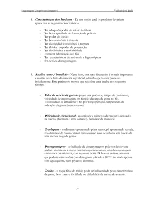 Engomagem-Um processo interativo                                                Valdecir José Tralli


        4. Características dos Produtos – De um modo geral os produtos deveriam
           apresentar as seguintes características:

                -   Ter adequado poder de adesão às fibras
                -   Ter boa capacidade de formação de película
                -   Ter poder de coesão
                -   Ter boa resistência à abrasão
                -   Ter elasticidade e resistência à ruptura
                -   Ter fluidez ou poder de penetração
                -   Ter flexibilidade e maleabilidade
                -   Fornecer lubrificação aos fios
                -   Ter características de anti-mofo e higroscópicas
                -   Ser de fácil desengomagem



        5. Analise custo / beneficio – Neste item, por ser o financeiro, é o mais importante
           e muitas vezes feito de maneira superficial, olhando apenas um processo
           isoladamente. Este parâmetro merece que seja feita uma analise nos seguintes
           fatores:


                -   Valor da receita de goma – preço dos produtos, tempo de cozimento,
                    velocidade de engomagem, em função da carga de goma no fio.
                    Possibilidade de armazenar o fio por longo período, temperatura de
                    aplicação da goma (menos vapor).


                -   Dificuldade operacional - quantidade e números de produtos utilizados
                    na receita, (facilitam o erro humano), facilidade de manuseio


                -   Tecelagem – rendimento apresentado pelos teares, pó apresentado na sala,
                    possibilidade de colocar maior metragem no rolo de urdume em função de
                    uma menor carga de goma.


                -   Desengomagem – a facilidade de desengomagem pode ser decisiva na
                    analise, atualmente existem produtos que necessitam uma desengomagem
                    enzimática ou oxidativa, com repouso de até 24 horas e outros produtos
                    que podem ser retirados com detergente aplicado a 80 °C, ou ainda apenas
                    com água quente, num processo contínuo.


                -   Tecido – o toque final do tecido pode ser influenciado pelas características
                    da goma, bem como a facilidade ou dificuldade de monta do corante.



                                               24
 