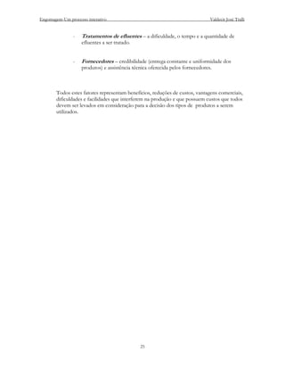 Engomagem-Um processo interativo                                                Valdecir José Tralli


                -   Tratamentos de efluentes – a dificuldade, o tempo e a quantidade de
                    efluentes a ser tratado.


                -   Fornecedores – credibilidade (entrega constante e uniformidade dos
                    produtos) e assistência técnica oferecida pelos fornecedores.



        Todos estes fatores representam benefícios, reduções de custos, vantagens comerciais,
        dificuldades e facilidades que interferem na produção e que possuem custos que todos
        devem ser levados em consideração para a decisão dos tipos de produtos a serem
        utilizados.




                                               25
 
