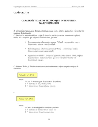 Engomagem-Um processo interativo                                             Valdecir José Tralli


CAPÍTULO VI


           CARATERÍSTICAS DO TECIDO QUE INTERFEREM
                        NA ENGOMAGEM


A estrutura do tecido, esta diretamente relacionada com o esforço que os fios vão sofrer no
processo de tecimento.
O tipo de tear, a sua velocidade, o tipo de inserção, são importantes, mas vamos explorar
outras três categorias que julgamos fundamentais, que são:

                ♦ Porcentagem de cobertura do urdume (%Curd) - composição entre o
                  diâmetro do urdume e sua densidade

                ♦ Porcentagem de cobertura da trama (%Ctra) - composição entre o
                  diâmetro da trama e sua densidade

                ♦ Ligamento do tecido - O tipo de ligamento (tela, sarja ou cetim), implica
                  diretamente no número de vezes que o fio irá se movimentar em
                  determinado espaço.


O diâmetro do fio, já foi visto como calcular anteriormente, vejamos a porcentagem de
cobertura:


       %Curd = n * d * 10

       onde:
               %Curd = Porcentagem de cobertura do urdume
               n = número de fios/cm no pente
               d = diâmetro do fio de urdume em mm


e


       %Ctra = n* d * 10


       onde:
               %Ctra = Porcentagem de cobertura da trama
               n = número de tramas/cm do tecido cru
               d = diâmetro do fio de trama em mm


                                              26
 