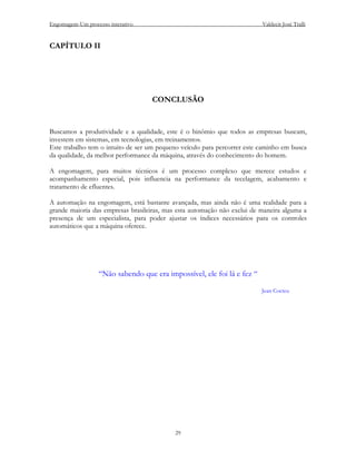 Engomagem-Um processo interativo                                          Valdecir José Tralli


CAPÍTULO II




                                   CONCLUSÃO


Buscamos a produtividade e a qualidade, este é o binômio que todos as empresas buscam,
investem em sistemas, em tecnologias, em treinamentos.
Este trabalho tem o intuito de ser um pequeno veículo para percorrer este caminho em busca
da qualidade, da melhor performance da máquina, através do conhecimento do homem.

A engomagem, para muitos técnicos é um processo complexo que merece estudos e
acompanhamento especial, pois influencia na performance da tecelagem, acabamento e
tratamento de efluentes.

A automação na engomagem, está bastante avançada, mas ainda não é uma realidade para a
grande maioria das empresas brasileiras, mas esta automação não exclui de maneira alguma a
presença de um especialista, para poder ajustar os índices necessários para os controles
automáticos que a máquina oferece.




                  “Não sabendo que era impossível, ele foi lá e fez “

                                                                          Jean Cocteu




                                            29
 