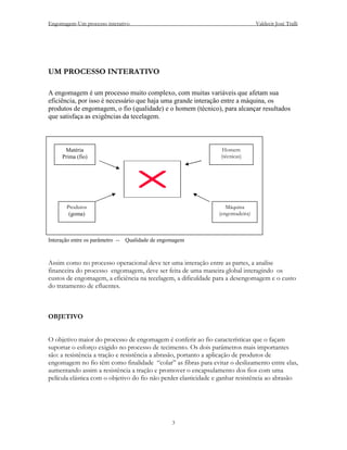 Engomagem-Um processo interativo                                                Valdecir José Tralli




UM PROCESSO INTERATIVO

A engomagem é um processo muito complexo, com muitas variáveis que afetam sua
eficiência, por isso é necessário que haja uma grande interação entre a máquina, os
produtos de engomagem, o fio (qualidade) e o homem (técnico), para alcançar resultados
que satisfaça as exigências da tecelagem.



       Matéria                                                    Homem
      Prima (fio)                                                (técnicas)




        Produtos                                                   Máquina
         (goma)                                                 (engomadeira)



Interação entre os parâmetro --   Qualidade de engomagem



Assim como no processo operacional deve ter uma interação entre as partes, a analise
financeira do processo engomagem, deve ser feita de uma maneira global interagindo os
custos de engomagem, a eficiência na tecelagem, a dificuldade para a desengomagem e o custo
do tratamento de efluentes.



OBJETIVO


O objetivo maior do processo de engomagem é conferir ao fio características que o façam
suportar o esforço exigido no processo de tecimento. Os dois parâmetros mais importantes
são: a resistência a tração e resistência a abrasão, portanto a aplicação de produtos de
engomagem no fio têm como finalidade “colar” as fibras para evitar o deslizamento entre elas,
aumentando assim a resistência a tração e promover o encapsulamento dos fios com uma
película elástica com o objetivo do fio não perder elasticidade e ganhar resistência ao abrasão




                                                   3
 