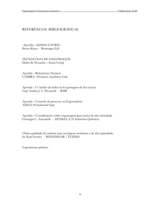 Engomagem-Um processo interativo                                           Valdecir José Tralli




REFERÊNCIAS BIBLIOGRÁFICAS



-Apostila – SIZING COURSE -
Bruno Ruess - Benninger Zell


TECNOLOGIA DE ENGOMAGEM
Daltro R. Pessanha – Senai/Cetiqt


Apostila – Referências Técnicas
LAMBRA –Produtos Auxiliares Ltda


Apostila – O Amido de milho na Engomagem de fios têxteis
Engª Andréa J. C. Picciarelli - RMB


Apostila – Controle de processo na Engomadeira
AMYLUM Industrial Ltda


Apostila – Considerações sobre engomagem para teares de alta velocidade
Giuseppe C. Amendola - HENKEL S/A Industrias Químicas



Ótima qualidade do urdume para tecelagens modernas e de alta capacidade.
Sr. Kurt Forster - BENNINGER / TEXIMA


Experiências práticas.




                                            30
 