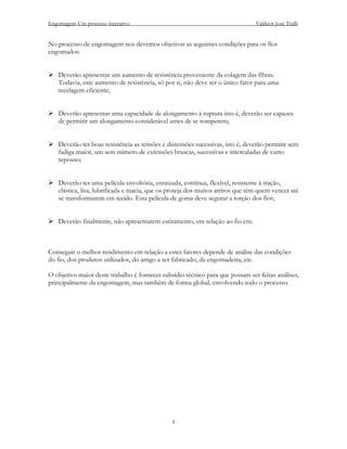 Engomagem-Um processo interativo                                                 Valdecir José Tralli


No processo de engomagem nos devemos objetivar as seguintes condições para os fios
engomados:


    Deverão apresentar um aumento de resistência proveniente da colagem das fibras.
    Todavia, este aumento de resistência, só por si, não deve ser o único fator para uma
    tecelagem eficiente;


    Deverão apresentar uma capacidade de alongamento à ruptura isto é, deverão ser capazes
    de permitir um alongamento considerável antes de se romperem;


    Deverão ter boas resistência as tensões e distensões sucessivas, isto é, deverão permitir sem
    fadiga maior, um sem número de extensões bruscas, sucessivas e intercaladas de curto
    repouso;


    Deverão ter uma película envoltória, enraizada, contínua, flexível, resistente à tração,
    elástica, lisa, lubrificada e macia, que os proteja dos muitos atritos que têm quem vencer até
    se transformarem em tecido. Esta película de goma deve segurar a torção dos fios;


    Deverão finalmente, não apresentarem estiramento, em relação ao fio cru.



Conseguir o melhor rendimento em relação a estes fatores depende de análise das condições
do fio, dos produtos utilizados, do artigo a ser fabricado, da engomadeira, etc.

O objetivo maior deste trabalho é fornecer subsídio técnico para que possam ser feitas análises,
principalmente da engomagem, mas também de forma global, envolvendo todo o processo.




                                                4
 