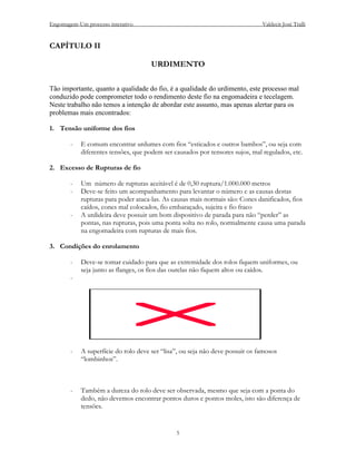 Engomagem-Um processo interativo                                               Valdecir José Tralli


CAPÍTULO II

                                      URDIMENTO

Tão importante, quanto a qualidade do fio, é a qualidade do urdimento, este processo mal
conduzido pode comprometer todo o rendimento deste fio na engomadeira e tecelagem.
Neste trabalho não temos a intenção de abordar este assunto, mas apenas alertar para os
problemas mais encontrados:

1. Tensão uniforme dos fios

        -   E comum encontrar urdumes com fios “esticados e outros bambos”, ou seja com
            diferentes tensões, que podem ser causados por tensores sujos, mal regulados, etc.

2. Excesso de Rupturas de fio

        -   Um número de rupturas aceitável é de 0,30 ruptura/1.000.000 metros
        -   Deve-se feito um acompanhamento para levantar o número e as causas destas
            rupturas para poder ataca-las. As causas mais normais são: Cones danificados, fios
            caídos, cones mal colocados, fio embaraçado, sujeira e fio fraco
        -   A urdideira deve possuir um bom dispositivo de parada para não “perder” as
            pontas, nas rupturas, pois uma ponta solta no rolo, normalmente causa uma parada
            na engomadeira com rupturas de mais fios.

3. Condições do enrolamento

        -   Deve-se tomar cuidado para que as extremidade dos rolos fiquem uniformes, ou
            seja junto as flanges, os fios das ourelas não fiquem altos ou caídos.
        -




        -   A superfície do rolo deve ser “lisa”, ou seja não deve possuir os famosos
            “lombinhos”.



        -   Também a dureza do rolo deve ser observada, mesmo que seja com a ponta do
            dedo, não devemos encontrar pontos duros e pontos moles, isto são diferença de
            tensões.


                                               5
 