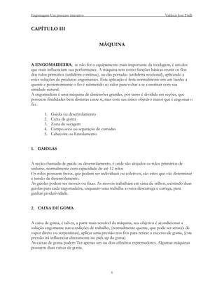 Engomagem-Um processo interativo                                                Valdecir José Tralli


CAPÍTULO III


                                        MÁQUINA


A ENGOMAIDEIRA, se não for o equipamento mais importante da tecelagem, é um dos
que mais influenciam sua performance. A máquina tem como funções básicas reunir os fios
dos rolos primários (urdideira contínua), ou das portadas (urdideira seccional), aplicando a
estes soluções de produtos engomantes. Esta aplicação é feita normalmente em um banho a
quente e posteriormente o fio é submetido ao calor para voltar a se constituir com sua
umidade natural.
A engomadeira é uma máquina de dimensões grandes, por tanto é dividida em seções, que
possuem finalidades bem distintas entre si, mas com um único objetivo maior que é engomar o
fio.

        1.   Gaiola ou desenrolamento
        2.   Caixa de goma
        3.   Zona de secagem
        4.   Campo seco ou separação de camadas
        5.   Cabeceira ou Enrolamento


1. GAIOLAS


A seção chamada de gaiola ou desenrolamento, é onde são alojados os rolos primários de
urdume, normalmente com capacidade de até 12 rolos
Os rolos possuem freios, que podem ser individuais ou coletivos, são estes que vão determinar
a tensão de desenrolamento.
As gaiolas podem ser moveis ou fixas. As moveis trabalham em cima de trilhos, existindo duas
gaiolas para cada engomadeira, enquanto uma trabalha a outra descarrega e carrega, para
ganhar produtividade.


2. CAIXA DE GOMA


A caixa de goma, é talvez, a parte mais sensível da máquina, seu objetivo é acondicionar a
solução engomante nas condições de trabalho, (normalmente quente, que pode ser através de
vapor direto ou serpentinas), aplicar uma pressão nos fios para retirar o excesso de goma, (esta
pressão irá influenciar diretamente no pick up da goma)
As caixas de goma podem Ter apenas um ou dois cilindros espremedores. Algumas máquinas
possuem duas caixas de goma.




                                               6
 