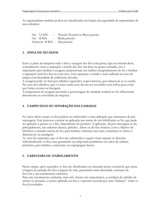 Engomagem-Um processo interativo                                               Valdecir José Tralli


As engomadeiras também podem ser classificadas em função da capacidade de espremedura de
seus cilindros:


       Até 7,5 KN     -- Pressão Normal ou Baixa pressão
       Até 18 KN     -- Média pressão
       Acima de 18 KN - Alta pressão


3. ZONA DE SECAGEM


Esta é a parte da máquina onde é feita a secagem dos fios com goma, logo na entrada desta,
normalmente existe a separação a úmido dos fios em duas ou quatro camadas, isto é
importante para facilitar a secagem, proporcionar um melhor encapsulamento do fio e facilitar
a separação total dos fios na zona seca. (esta separação a úmido é mais indicada no caso de
artigos com densidade de urdimento elevada)
A secagem pode ser feita por cilindros aquecidos (vapor interno), por câmara de ar ou estufa.
No caso dos cilindros, que é a mais usada estes devem ser revestidos com teflon para evitar
que forme crostas ou ferrugem.
A temperatura de secagem associada a porcentagem de umidade residual no fio influenciam
diretamente na velocidade da máquina.


4. CAMPO SECO OU SEPARAÇÃO DAS CAMADAS


No inicio deste campo os fios podem ser submetidos a uma aplicação que chamamos de pós
enceragem. Este processo consiste na aplicação por araste de um lubrificante ao fio, que pode
ser aplicado a quente ou a frio, dependendo do produto. A aplicação da pós enceragem se da,
principalmente, em urdumes densos, peludos , tintos ou de fios rústicos, com o objetivo de
lubrificar a camada externa do fio, para facilitar a abertura nas varas, minimizar os atritos e
diminuir pó na tecelagem.
As varas de separação, que os fios são submetidos a seguir visam separar ou descolar
individualmente os fios, mas garantindo sua disposição preliminar nos rolos de urdume
primários, para facilitar a remeteção ou engrupagem destes.


5. CABECEIRA OU ENROLAMENTO


Neste campo, após separados os fios são distribuídos no chamado pente extensível, que ajusta
a largura da camada dos fios a largura do rolo, garantindo umas densidade constante de
fios/cm e um enrolamento uniforme.
Para este enrolamento uniforme, mais três fatores são importantes, a condição do cilindro de
arraste ou puxador, a tensão aplicada aos fios e a pressão exercida por uma “balança” sobre os
fios já enrolados.


                                               7
 