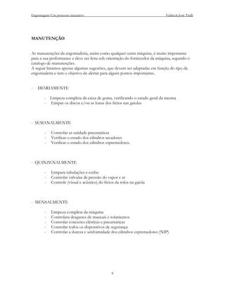 Engomagem-Um processo interativo                                            Valdecir José Tralli




MANUTENÇÃO


As manutenções da engomadeira, assim como qualquer outra máquina, é muito importante
para a sua performance e deve ser feita sob orientação do fornecedor da máquina, segundo o
catalogo de manutenções.
A seguir listamos apenas algumas sugestões, que devem ser adaptadas em função do tipo da
engomadeira e tem o objetivo de alertar para alguns pontos importantes.


-   DIARIAMENTE

       - Limpeza completa da caixa de goma, verificando o estado geral da mesma
       - Limpar os discos e/ou as lonas dos freios nas gaiolas



- SEMANALMENTE

        -   Controlar as unidade pneumáticas
        -   Verificar o estado dos cilindros secadores
        -   Verificar o estado dos cilindros espremedores.



- QUINZENALMENTE

        -   Limpara tubulações e coifas
        -   Controlar válvulas de pressão do vapor e ar
        -   Controle (visual e acústico) do freios da rolos na gaiola



- MENSALMENTE

        -   Limpeza completa da máquina
        -   Controlara desgastes de mancais e rolamentos
        -   Controlar conexões elétricas e pneumáticas
        -   Controlar todos os dispositivos de segurança
        -   Controlar a dureza e uniformidade dos cilindros espremedores (NIP)




                                                8
 
