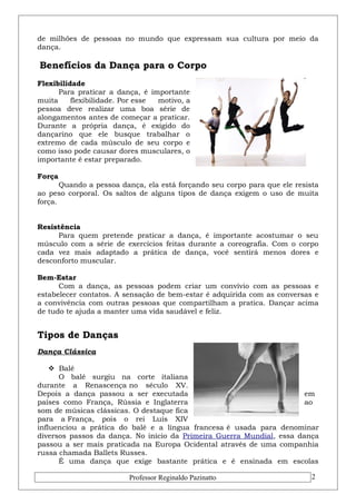de milhões de pessoas no mundo que expressam sua cultura por meio da 
dança. 
Benefícios da Dança para o Corpo 
Flexibilidade 
Para praticar a dança, é importante 
muita flexibilidade. Por esse motivo, a 
pessoa deve realizar uma boa série de 
alongamentos antes de começar a praticar. 
Durante a própria dança, é exigido do 
dançarino que ele busque trabalhar o 
extremo de cada músculo de seu corpo e 
como isso pode causar dores musculares, o 
importante é estar preparado. 
Força 
Quando a pessoa dança, ela está forçando seu corpo para que ele resista 
ao peso corporal. Os saltos de alguns tipos de dança exigem o uso de muita 
força. 
Resistência 
Para quem pretende praticar a dança, é importante acostumar o seu 
músculo com a série de exercícios feitas durante a coreografia. Com o corpo 
cada vez mais adaptado a prática de dança, você sentirá menos dores e 
desconforto muscular. 
Bem-Estar 
Com a dança, as pessoas podem criar um convívio com as pessoas e 
estabelecer contatos. A sensação de bem-estar é adquirida com as conversas e 
a convivência com outras pessoas que compartilham a pratica. Dançar acima 
de tudo te ajuda a manter uma vida saudável e feliz. 
Tipos de Danças 
Dança Clássica 
 Balé 
O balé surgiu na corte italiana 
durante a Renascença no século XV. 
Depois a dança passou a ser executada em 
países como França, Rússia e Inglaterra ao 
som de músicas clássicas. O destaque fica 
para a França, pois o rei Luís XIV 
influenciou a prática do balé e a língua francesa é usada para denominar 
diversos passos da dança. No início da Primeira Guerra Mundial, essa dança 
passou a ser mais praticada na Europa Ocidental através de uma companhia 
russa chamada Ballets Russes. 
É uma dança que exige bastante prática e é ensinada em escolas 
Professor Reginaldo Pazinatto 2 
 