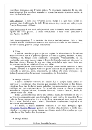 específicas instaladas em diversos países. As principais exigências do balé são 
os movimentos dos membros superiores, leveza, harmonia, a postura ereta e a 
simetria dos bailarinos. 
Balé Clássico: É uma das vertentes dessa dança e a que mais utiliza as 
técnicas mais tradicionais do balé. É um gênero que surgiu em países como 
França, Dinamarca e Rússia. 
Balé Neoclássico: É um balé bem parecido com o clássico, mas possui menos 
rigidez em seus passos. É mais estruturada e teve como precursor o 
balé Apollo, em 1928. 
Balé Contemporâneo: É a mistura da dança contemporânea com o balé 
clássico. Utiliza movimentos distintos dos que são usados no balé clássico. O 
precursor desse gênero é George Balanchine 
. 
 Valsa 
A valsa é uma dança que surgiu nas regiões da Alemanha e da Áustria no 
início do século XIX e a palavra significa 'dar voltas'/'girar'/'deslizar'. Buscou 
referências em danças como olaendler e o minueto. Primeiramente, ela era 
conhecida como uma dança vulgar e depois foi transformada em algo nobre e 
das altas classes. Entrou de vez nas altas sociedades após uma festa dos 
nobres na Áustria, na cidade de Viena, em 1776. 
Surgiram partes diversificadas da dança como a valsa vienense, a valsa 
original, peruana e a inglesa. Como os pares dançam muito próximos, ela era 
chamada de proibida, mas, atualmente, as valsas são mais praticadas em 
festas de casamentos, formaturas e aniversários de debutantes. 
 Dança Moderna 
A dança moderna começou no século XX e surgiu como forma de 
expressar o sentimento das pessoas que queriam desvincular-se das danças 
clássicas. Esse tipo de dança busca trabalhar com movimentos parecidos com o 
cotidiano da vida contemporânea. Os principais nomes da dança moderna 
foramÉmile Jaques-Dalcroze, François Delsarte, Isadora Duncan, Ruth St. 
Denise Rudolf von Laban. 
Émile Jaques-Dalcroze criou um sistema chamado eurritmia em que os 
movimentos corporais eram transformados em uma espécie de ginástica. Nesse 
estilo de dança, o dançarino tem a opção de se expressar de uma maneira mais 
livre e atual. Trabalha com o ritmo, dinamismo, movimentos inspirados na 
natureza e espontaneidade. 
No Brasil, a dança moderna começou a ser mais divulgada após 
a Segunda Guerra Mundial quando os artistas abandonaram o estilo mais 
clássico e propuseram novas formas. As cidades mais influenciadas por esse 
estilo foram São Paulo e Rio de Janeiro. 
 Dança de Rua 
Professor Reginaldo Pazinatto 3 
 