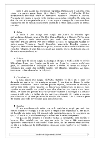 Essa é uma dança que surgiu na República Dominicana e também criou 
raízes em países como Porto Rico, Haiti, Venezuela e Colômbia. Utiliza 
instrumentos musicais como os saxofones, acordeão, trompeta e teclado. 
Praticada por casais, a dança conta compassos rápidos e simples. Ou seja, um 
dos pés marca o tempo da dança e o outro segue a coreografia. Já os membros 
superiores não se movimentam muito deixando o ritmo apenas para as pernas 
e os pés. 
 Salsa 
A salsa é uma dança que surgiu em Cuba e fez sucesso após 
outras danças latinas como o Cha Cha Cha, a Rumba e o Mambo. Porém, essa 
dança ganhou mais notoriedade por meio das obras dos porto-riquenhos 
Irmãos Lebron. Por onde passou, a salsa foi agregando valores de 
países como Venezuela, Brasil, Colômbia, Venezuela, Estados Unidos e 
República Dominicana. Dançada em pares, ela usa as batidas do ritmo da salsa 
e muitos rodopios. É uma dança sensual que permite que os bailarinos abusem 
da movimentação do corpo. 
 Bolero 
Esse tipo de dança surgiu na Europa e chegou a Cuba ainda no século 
XIX. A base desse ritmo é o dois pra lá, dois pra cá; porém, ocorrem também os 
giros, as caminhadas e evoluções durante o bolero. O nome da dança é 
explicado por causa dos vestidos usados por algumas bailarinas. As peças 
continham bolas (chamadas de boleiras). 
 Cha-cha-cha 
É uma dança que surgiu em Cuba, durante os anos 50, e pode ser 
dançada em pares ou por qualquer pessoa. É um tipo de dança de salão 
dinâmica e divertida. Conta com três passos rápidos, chamados de chassé, e 
outros dois mais lentos. Quando os dançarinos executavam os passos mais 
rápidos, o som ouvido era parecido com cha, cha,cha, por isso o nome dessa 
dança. O casal não precisa ficar tão próximo durante a execução e a mulher 
coloca a mão sobre o ombro do seu parceiro enquanto ele realiza o mesmo 
procedimento. O pé deve permanecer sempre em contato com o chão e o peso 
da pessoa vai sendo direcionado para cada um deles. 
 Rumba 
É uma das danças de salão com estilo mais lento, surgiu por meio dos 
ritmos africanos e chegou a Cuba após a chegada dos espanhóis. E, em 1925, 
foi banida do país, pois foi considerada inapropriada para os costumes da 
época. Entretanto, a rumba conseguiu sobreviver a todas as objeções. 
Os passos são simples e a mulher utiliza a coreografia para seduzir o 
homem. Eles estabelecem um jogo na pista de dança. São movimentos 
agressivos, insistentes e românticos. Além disso, há um extenso trabalho com 
os pés e a utilização de instrumentos musicais como tambores, percussão e 
maracas. 
Professor Reginaldo Pazinatto 5 
 