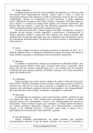  Tango Argentino 
O tango surgiu nos bairros mais humildes da Argentina e se tornou uma 
das danças mais admiradas no mundo. Assim como a valsa, o casal de 
dançarinos dançam bem próximos e pode-se improvisar mais do que as outras 
modalidades. Apesar do surgimento no país portenho, o tango argentino 
sofreu influências de países como Itália, França e Espanha. Uma das origens é 
que a dança e a música do tango estão ligadas aos homens argentinos, que 
faziam filas nos bordéis e, para que não ficassem esperando tanto, os donos 
desses estabelecimentos contratavam músicos de tango. 
No início do século XX, a dança chegou a Europa. Atualmente, a dança é 
dividida de três formas: o estilo argentino, o americano e o internacional. O 
ombro esquerdo conduz o casal que deve manter seu corpo inclinado. São 
basicamente oito passos principais que são realizados com movimentos cheios 
de intensidade edramaticidade. Os dançarinos devem manter a proximidade e o 
olhar intenso. 
 Zouk 
O zouk surgiu nos países caribenhos durante as décadas de 60 e 70. A 
palavra significa festa e é dançada analisando o tempo da música. No Brasil, o 
zouk contém mais giros e movimentos com os membros superiores. 
 Soltinho 
O soltinho é comparado a danças que surgiram nos Estados Unidos, mas 
ele possui passos básicos tanto para a direita como para a esquerda. Além 
disso, não há uma música específica para ele e sim canções que se encaixam 
perfeitamente para dançar soltinho. No Brasil, começou a ser mais praticado a 
partir da década de 80. 
 O Reisado 
Dança popular que ocorre entre a véspera de natal e o dia seis de janeiro, 
Dia de Reis. Também chamada de folia de Reis, essa dança envolve cantores e 
músicos que vão até as casas para anunciar a chegada de um Messias. As 
pessoas que participam possuem diversos personagens e são acompanhados 
por instrumentos como o violão, a sanfona, o triângulo e a zabumba. 
 Maracatu 
O surgimento do maracatu causa controvérsias; porém, acredita-se que 
ele surgiu por volta de 1700, trazido pelos portugueses ao Brasil. A dança 
possuía partes com coreografias e teatro e era acompanhada por músicos e 
dançarinos. Esses vestiam roupas que remetiam a realeza (porta-estandarte, 
rei, rainha, príncipes, duquesas e duques, etc.). Posteriormente, o maracatu 
passou a ser realizado durante o Carnaval. Além disso, a dança tem a 
participação de instrumentos como zabumba e ganzas. 
 Pau-da-bandeira 
Dança realizada principalmente na região nordeste que acontece 
principalmente durante o dia de Santo Antônio. Um tronco é escolhido e 
Professor Reginaldo Pazinatto 6 
 