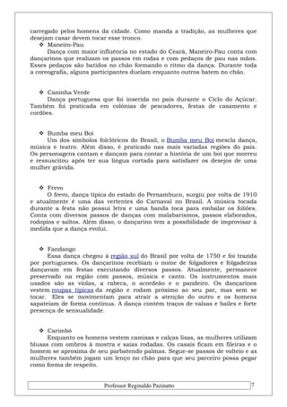 carregado pelos homens da cidade. Como manda a tradição, as mulheres que 
desejam casar devem tocar esse tronco. 
 Maneiro-Pau 
Dança com maior influência no estado do Ceará, Maneiro-Pau conta com 
dançarinos que realizam os passos em rodas e com pedaços de pau nas mãos. 
Esses pedaços são batidos no chão formando o ritmo da dança. Durante toda 
a coreografia, alguns participantes duelam enquanto outros batem no chão. 
 Caninha Verde 
Dança portuguesa que foi inserida no país durante o Ciclo do Açúcar. 
Também foi praticada em colônias de pescadores, festas de casamento e 
cordões. 
 Bumba meu Boi 
Um dos símbolos folclóricos do Brasil, o Bumba meu Boi mescla dança, 
música e teatro. Além disso, é praticado nas mais variadas regiões do país. 
Os personagens cantam e dançam para contar a história de um boi que morreu 
e ressuscitou após ter sua língua cortada para satisfazer os desejos de uma 
mulher grávida. 
 Frevo 
O frevo, dança típica do estado do Pernambuco, surgiu por volta de 1910 
e atualmente é uma das vertentes do Carnaval no Brasil. A música tocada 
durante a festa não possui letra e uma banda toca para embalar os foliões. 
Conta com diversos passos de danças com malabarismos, passos elaborados, 
rodopios e saltos. Além disso, o dançarino tem a possibilidade de improvisar à 
medida que a dança evolui. 
 Fandango 
Essa dança chegou à região sul do Brasil por volta de 1750 e foi trazida 
por portugueses. Os dançarinos recebiam o nome de folgadores e folgadeiras 
dançavam em festas executando diversos passos. Atualmente, permanece 
preservado na região com passos, música e canto. Os instrumentos mais 
usados são as violas, a rabeca, o acordeão e o pandeiro. Os dançarinos 
vestem roupas típicas da região e rodam próximo ao seu par, mas sem se 
tocar. Eles se movimentam para atrair a atenção do outro e os homens 
sapateiam de forma contínua. A dança contém traços de valsas e bailes e forte 
presença de sensualidade. 
 Carimbó 
Enquanto os homens vestem camisas e calças lisas, as mulheres utilizam 
blusas com ombros à mostra e saias rodadas. Os casais ficam em fileiras e o 
homem se aproxima de seu parbatendo palmas. Segue-se passos de volteio e as 
mulheres também jogam um lenço no chão para que seu parceiro possa pegar 
como forma de respeito. 
Professor Reginaldo Pazinatto 7 
 
