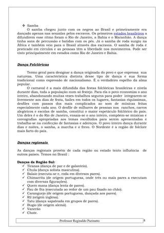  Samba 
O samba chegou junto com os negros ao Brasil e primeiramente era 
dançado apenas nas senzalas pelos escravos. Os primeiros estados brasileiros a 
difundirem esse ritmo foram o Rio de Janeiro, a Bahia e o Maranhão. A dança 
tinha sons de percussão e batidas com os pés. Já o samba de roda surgiu na 
África e também veio para o Brasil através dos escravos. O samba de roda é 
praticado em círculos e as pessoas têm a liberdade nos movimentos. Pode ser 
visto principalmente em estados como Rio de Janeiro e Bahia. 
Dança Folclóricas 
Termo geral para designar a dança originada do povo e que expressa sua 
natureza. Uma característica distinta desse tipo de dança e sua forma 
tradicional como expressão de nacionalismo. É o verdadeiro espelho da alma 
popular. 
O carnaval é a mais difundida das festas folclóricas brasileiras e nivela 
durante dias, toda a população num só festejo. Para ela o povo economiza o ano 
inteiro, abandonando muitas vezes trabalhos seguros para poder integrarem-se 
livremente aos dias de festa, bailes em todos os lugares, fantasias riquíssimas, 
desfiles com passos dos mais complicados ao som de músicas feitas 
especialmente cada ano. O desfile de milhares de pessoas nos ranchos, carros 
alegóricos e escolas de samba, constitui o maior espetáculo folclórico do país. 
Um deles é o do Rio de Janeiro, ensaia-se o ano inteiro, compõem-se músicas e 
coreografias apropriadas aos temas escolhidos para serem apresentadas e 
trabalha-se na confecção de fantasias e adereços. O povo inteiro dança durante 
dias e noites, o samba, a marcha e o frevo. O Nordeste é a região de folclore 
mais farto do país. 
Danças regionais 
As danças regionais provêm de cada região ou estado tento influência de 
outros países. Temos no Brasil : 
Danças da Região Sul: 
 Tiranas (dança de par e de galanteio). 
 Chula (dança solista masculina). 
 Balaio (executa-se e, roda em diversos pares). 
 Chimarrita (de origem portuguesa, onde três ou mais pares a executam 
com diversas figurações). 
 Quero mana (dança lenta de pares). 
 Pau de fita (executada ao redor de um pau fixado no chão). 
 Caranguejo (de origem portuguesa, dançada aos pares). 
 Ril (origem inglesa). 
 Tatu (dança sapateada em grupos de pares). 
 Bugio (de origem alemã). 
 Vanerão 
 Chote. 
Professor Reginaldo Pazinatto 8 
 