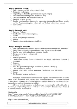 Danças da região central: 
 Catira ou Cateretê (de origem Ameríndia) 
 Congadas ou Congos. 
 Moçambiques (bailados guerreiros de origem negra). 
 Vilão de Faca (versão goiana do Pau de fita). 
 Dança dos Velhos (espécie de quadrilha). 
 Batuque (origem negra). 
 Samba rural paulista (quimbete, caxambu, dançando em Minas gerais; 
em São Paulo, os caiapós e o bate-pé; em Goiás a palminha e a serra 
 moreninha). 
Danças da região leste: 
 Batuque Profano 
 Candomblé (macumba religiosa). 
 Samba 
 Jongo (dança negra violenta). 
 Xangôs 
 Capoeira (muita riqueza coreográfica). 
Danças da região nordeste: 
 Frevo pernambucano (dança folclórica de coreografia mais rica do Brasil). 
 Baião (dança de pares executada em todo o interior nordestino). 
 Bumba meu boi (realizada na época do Natal). 
 Cheganças (origem portuguesa). 
 Pastoris. 
 Bailado guerreiro. 
 Caboclinhos (dança mais interessante da região, realizadas durante o 
carnaval). 
 Congos. 
 Maracatú. 
 Auto dos quilombos (cortejo, cerimônias, cantos e danças). 
 Coco (dança das praias). 
 Xangôs e dança do Tambor (dança do Candomblé e da Macumba). 
 Chula. 
 São Gonçalo (origem lusitana). 
Na dança, vamos encontrar elementos capazes de desenvolverem o nosso 
ritmo, que é a base de toda a nossa vida e individualidade. O ritmo faz retratar 
nosso caráter, disposição e temperamento. A música penetra em nosso íntimo, 
agitando ou acalmando nossos sentidos. 
A Dança poderá provocar no indivíduo, a comunicação, a identificação, a 
fantasia, a expressão pessoal e levá-lo ao conhecimento de si mesmo. Dança é 
o coroamento da ritmoplastia. 
Bibliografia 
http://www.cvnsg.com.br/recursos/files/Apostila%20de%20Ed_%20F 
%C3%ADsica%202014-%201%C2%AA%20s%C3%A9rie.pdf 
http://tipos-de-danca.info/ 
Professor Reginaldo Pazinatto 9 
 