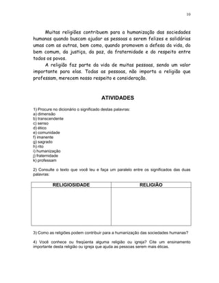 10



     Muitas religiões contribuem para a humanização das sociedades
humanas quando buscam ajudar as pessoas a serem felizes e solidárias
umas com as outras, bem como, quando promovem a defesa da vida, do
bem comum, da justiça, da paz, da fraternidade e do respeito entre
todos os povos.
     A religião faz parte da vida de muitas pessoas, sendo um valor
importante para elas. Todas as pessoas, não importa a religião que
professam, merecem nosso respeito e consideração.



                                      ATIVIDADES

1) Procure no dicionário o significado destas palavras:
a) dimensão
b) transcendente
c) senso
d) ético
e) comunidade
f) imanente
g) sagrado
h) rito
i) humanização
j) fraternidade
k) professam

2) Consulte o texto que você leu e faça um paralelo entre os significados das duas
palavras:

           RELIGIOSIDADE                                  RELIGIÃO




3) Como as religiões podem contribuir para a humanização das sociedades humanas?

4) Você conhece ou freqüenta alguma religião ou igreja? Cite um ensinamento
importante desta religião ou igreja que ajuda as pessoas serem mais éticas.
 