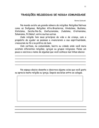 11



     TRADIÇÕES RELIGIOSAS DE NOSSA COMUNIDADE

                                                           Borres Guilouski


     No mundo existe um grande número de religiões: Religiões Nativas
como as Indígenas, Religiões Afro-Brasileiras, Hinduísmo, Budismo,
Xintoísmo, Seicho-No-Ie, Confucionismo, Judaísmo, Cristianismo,
Islamismo, Fé Baha’í, entre muitas outras.
     Cada religião tem seus princípios de vida e de crença, com o
propósito de ajudar as pessoas a vivenciarem a sua espiritualidade,
cresceram na fé e na prática do bem.
     Com certeza, na comunidade, bairro ou cidade onde você mora
existem diferentes religiões, igrejas ou grupos religiosos. Pense um
pouco e escreva o nome de algumas que você conhece nas linhas abaixo:
_____________________________________________________
_____________________________________________________
_____________________________________________________
_____________________________________________________

     No espaço abaixo desenhe e descreva alguma coisa que você gosta
ou aprecia nesta religião ou igreja. Depois socialize entre os colegas.
 