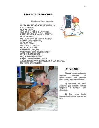 12



   LIBERDADE DE CRER

         Diná Raquel Daudt da Costa

MUITAS PESSOAS ACREDITAM EM UM
SER SUPERIOR
QUE AS CRIOU,
QUE CRIOU TODO O UNIVERSO.
ESTAS PESSOAS TAMBÉM SENTEM
NECESSIDADE
DE FALAR COM ESTE SER DIVINO.
ENTÃO, UNS MEDITAM,
OUTROS ORAM,
UNS FAZEM PRECES,
OUTROS CANTAM
E OUTROS DANÇAM
VEJA VOCÊ, QUE DIVERSIDADE!
ISTO É MUITO LEGAL
O QUE IMPORTA MESMO
É QUE CADA PESSOA TENHA
A LIBERDADE PARA EXPRESSAR A SUA CRENÇA
DO JEITO QUE QUISER.


                                             ATIVIDADES
                                             1) Você conhece algumas
                                      práticas      religiosas    de
                                      relacionamento das pessoas
                                      como o sagrado? Descreva-as.

                                              2) Destaque do texto
                                      palavras que indicam práticas
                                      religiosas e ilustre-as com
                                      desenhos.

                                              2) Crie uma bonita
                                      história inspirado na gravura ao
                                      lado.
 