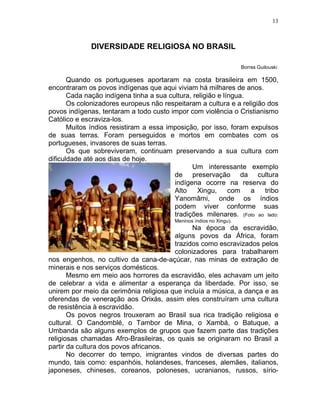13



              DIVERSIDADE RELIGIOSA NO BRASIL

                                                                     Borres Guilouski

       Quando os portugueses aportaram na costa brasileira em 1500,
encontraram os povos indígenas que aqui viviam há milhares de anos.
       Cada nação indígena tinha a sua cultura, religião e língua.
       Os colonizadores europeus não respeitaram a cultura e a religião dos
povos indígenas, tentaram a todo custo impor com violência o Cristianismo
Católico e escraviza-los.
       Muitos índios resistiram a essa imposição, por isso, foram expulsos
de suas terras. Foram perseguidos e mortos em combates com os
portugueses, invasores de suas terras.
       Os que sobreviveram, continuam preservando a sua cultura com
dificuldade até aos dias de hoje.
                                               Um interessante exemplo
                                         de preservação da cultura
                                         indígena ocorre na reserva do
                                         Alto    Xingu,      com   a   tribo
                                         Yanomâmi, onde os índios
                                         podem viver conforme suas
                                         tradições milenares. (Foto ao lado:
                                         Meninos índios no Xingu).
                                              Na época da escravidão,
                                        alguns povos da África, foram
                                        trazidos como escravizados pelos
                                        colonizadores para trabalharem
nos engenhos, no cultivo da cana-de-açúcar, nas minas de extração de
minerais e nos serviços domésticos.
       Mesmo em meio aos horrores da escravidão, eles achavam um jeito
de celebrar a vida e alimentar a esperança da liberdade. Por isso, se
unirem por meio da cerimônia religiosa que incluía a música, a dança e as
oferendas de veneração aos Orixás, assim eles construíram uma cultura
de resistência à escravidão.
       Os povos negros trouxeram ao Brasil sua rica tradição religiosa e
cultural. O Candomblé, o Tambor de Mina, o Xambá, o Batuque, a
Umbanda são alguns exemplos de grupos que fazem parte das tradições
religiosas chamadas Afro-Brasileiras, os quais se originaram no Brasil a
partir da cultura dos povos africanos.
       No decorrer do tempo, imigrantes vindos de diversas partes do
mundo, tais como: espanhóis, holandeses, franceses, alemães, italianos,
japoneses, chineses, coreanos, poloneses, ucranianos, russos, sírio-
 