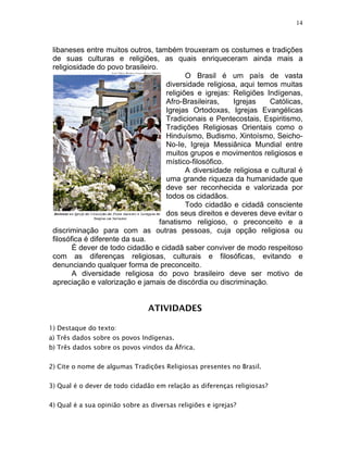 14



 libaneses entre muitos outros, também trouxeram os costumes e tradições
 de suas culturas e religiões, as quais enriqueceram ainda mais a
 religiosidade do povo brasileiro.
                                            O Brasil é um país de vasta
                                     diversidade religiosa, aqui temos muitas
                                     religiões e igrejas: Religiões Indígenas,
                                     Afro-Brasileiras,    Igrejas    Católicas,
                                     Igrejas Ortodoxas, Igrejas Evangélicas
                                     Tradicionais e Pentecostais, Espiritismo,
                                     Tradições Religiosas Orientais como o
                                     Hinduísmo, Budismo, Xintoísmo, Seicho-
                                     No-Ie, Igreja Messiânica Mundial entre
                                     muitos grupos e movimentos religiosos e
                                     místico-filosófico.
                                            A diversidade religiosa e cultural é
                                     uma grande riqueza da humanidade que
                                     deve ser reconhecida e valorizada por
                                     todos os cidadãos.
                                            Todo cidadão e cidadã consciente
                                     dos seus direitos e deveres deve evitar o
                                   fanatismo religioso, o preconceito e a
 discriminação para com as outras pessoas, cuja opção religiosa ou
 filosófica é diferente da sua.
        É dever de todo cidadão e cidadã saber conviver de modo respeitoso
 com as diferenças religiosas, culturais e filosóficas, evitando e
 denunciando qualquer forma de preconceito.
        A diversidade religiosa do povo brasileiro deve ser motivo de
 apreciação e valorização e jamais de discórdia ou discriminação.


                                ATIVIDADES

1) Destaque do texto:
a) Três dados sobre os povos Indígenas.
b) Três dados sobre os povos vindos da África.

2) Cite o nome de algumas Tradições Religiosas presentes no Brasil.

3) Qual é o dever de todo cidadão em relação as diferenças religiosas?

4) Qual é a sua opinião sobre as diversas religiões e igrejas?
 
