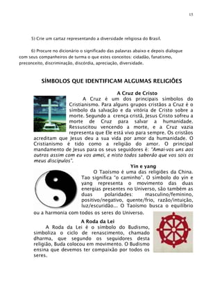 15




      5) Crie um cartaz representando a diversidade religiosa do Brasil.

     6) Procure no dicionário o significado das palavras abaixo e depois dialogue
com seus companheiros de turma o que estes conceitos: cidadão, fanatismo,
preconceito, discriminação, discórdia, apreciação, diversidade.



           SÍMBOLOS QUE IDENTIFICAM ALGUMAS RELIGIÕES

                                           A Cruz de Cristo
                             A Cruz é um dos principais símbolos do
                      Cristianismo. Para alguns grupos cristãos a Cruz é o
                      símbolo da salvação e da vitória de Cristo sobre a
                      morte. Segundo a crença cristã, Jesus Cristo sofreu a
                      morte de Cruz para salvar a humanidade.
                      Ressuscitou vencendo a morte, e a Cruz vazia
                      representa que Ele está vivo para sempre. Os cristãos
       acreditam que Jesus deu a sua vida por amor da humanidade. O
       Cristianismo é tido como a religião do amor. O principal
       mandamento de Jesus para os seus seguidores é: “Amai-vos uns aos
       outros assim com eu vos amei, e nisto todos saberão que vos sois os
       meus discípulos”.
                                                 Yin e yang
                                 O Taoísmo é uma das religiões da China.
                            Tao significa “o caminho”. O símbolo do yin e
                            yang representa o movimento das duas
                            energias presentes no Universo, são também as
                            duas      polaridades:     masculino/feminino,
                            positivo/negativo, quente/frio, razão/intuição,
                            luz/escuridão... O Taoísmo busca o equilíbrio
       ou a harmonia com todos os seres do Universo.
                            A Roda da Lei
             A Roda da Lei é o símbolo do Budismo,
       simboliza o ciclo de renascimento, chamado
       dharma, que segundo os seguidores desta
       religião, Buda colocou em movimento. O Budismo
       ensina que devemos ter compaixão por todos os
       seres.
 