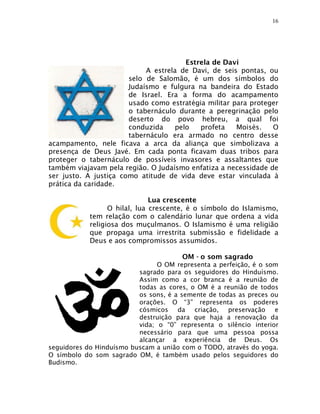 16




                                       Estrela de Davi
                            A estrela de Davi, de seis pontas, ou
                       selo de Salomão, é um dos símbolos do
                       Judaísmo e fulgura na bandeira do Estado
                       de Israel. Era a forma do acampamento
                       usado como estratégia militar para proteger
                       o tabernáculo durante a peregrinação pelo
                       deserto do povo hebreu, a qual foi
                       conduzida    pelo   profeta    Moisés.   O
                       tabernáculo era armado no centro desse
acampamento, nele ficava a arca da aliança que simbolizava a
presença de Deus Javé. Em cada ponta ficavam duas tribos para
proteger o tabernáculo de possíveis invasores e assaltantes que
também viajavam pela região. O Judaísmo enfatiza a necessidade de
ser justo. A justiça como atitude de vida deve estar vinculada à
prática da caridade.

                               Lua crescente
                  O hilal, lua crescente, é o símbolo do Islamismo,
            tem relação com o calendário lunar que ordena a vida
            religiosa dos muçulmanos. O Islamismo é uma religião
            que propaga uma irrestrita submissão e fidelidade a
            Deus e aos compromissos assumidos.

                                       OM - o som sagrado
                                O OM representa a perfeição, é o som
                          sagrado para os seguidores do Hinduísmo.
                          Assim como a cor branca é a reunião de
                          todas as cores, o OM é a reunião de todos
                          os sons, é a semente de todas as preces ou
                          orações. O “3” representa os poderes
                          cósmicos da criação, preservação e
                          destruição para que haja a renovação da
                          vida; o “0” representa o silêncio interior
                          necessário para que uma pessoa possa
                          alcançar a experiência de Deus. Os
seguidores do Hinduísmo buscam a união com o TODO, através do yoga.
O símbolo do som sagrado OM, é também usado pelos seguidores do
Budismo.
 