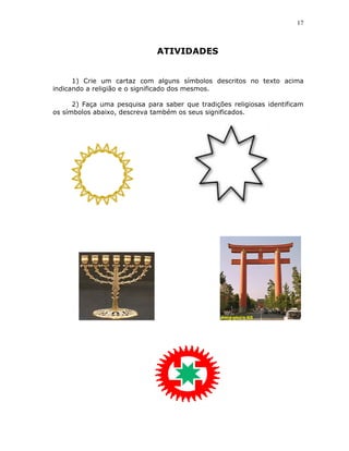 17



                              ATIVIDADES


      1) Crie um cartaz com alguns símbolos descritos no texto acima
indicando a religião e o significado dos mesmos.

      2) Faça uma pesquisa para saber que tradições religiosas identificam
os símbolos abaixo, descreva também os seus significados.
 